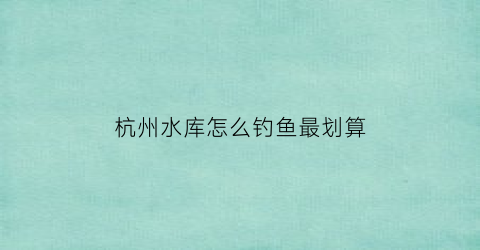 杭州水库怎么钓鱼最划算(杭州水库可以钓鱼吗)