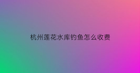 杭州莲花水库钓鱼怎么收费