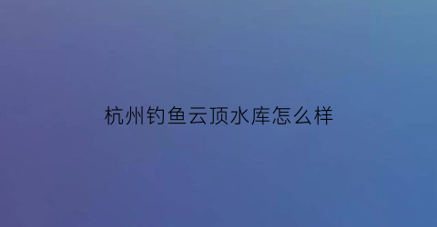 杭州钓鱼云顶水库怎么样(杭州云顶民宿)