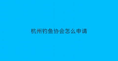 “杭州钓鱼协会怎么申请(杭州钓鱼协会怎么申请入会)