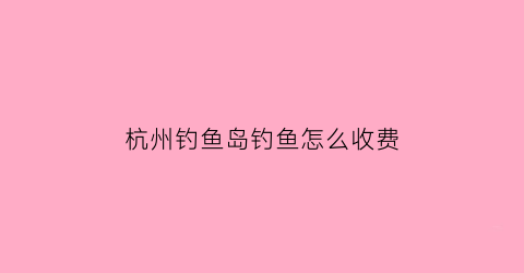 杭州钓鱼岛钓鱼怎么收费(淳安钓鱼岛)