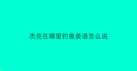 “杰克在哪里钓鱼英语怎么说(杰克在干什么英语翻译)