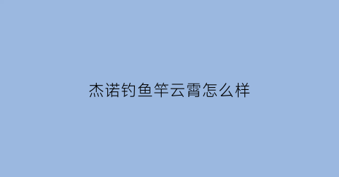 杰诺钓鱼竿云霄怎么样(杰诺钓鱼竿云霄怎么样好用吗)
