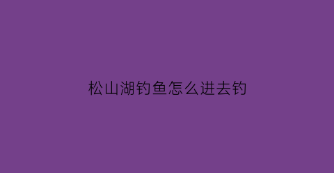 “松山湖钓鱼怎么进去钓(松山湖钓鱼怎么进去钓的)