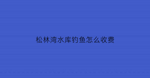 “松林湾水库钓鱼怎么收费(松林湾海拔)