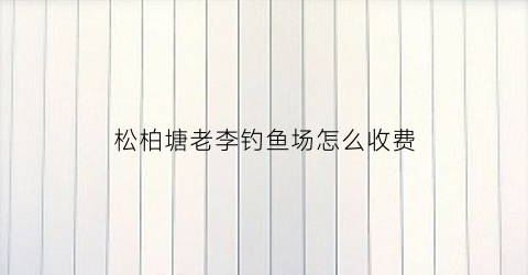 松柏塘老李钓鱼场怎么收费(松柏水库哪里允许钓鱼)