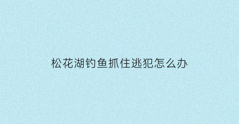 “松花湖钓鱼抓住逃犯怎么办(2020松花湖钓鱼最新消息)