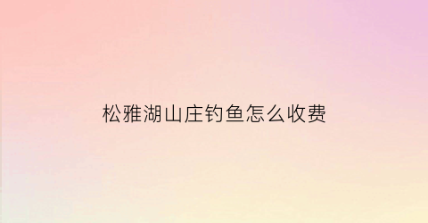 “松雅湖山庄钓鱼怎么收费(松雅湖好不好玩)