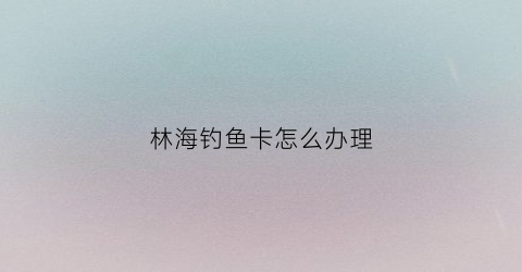 林海钓鱼卡怎么办理(海林钓鱼不花钱的地方)