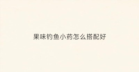 “果味钓鱼小药怎么搭配好(果味钓鱼小药有哪些)