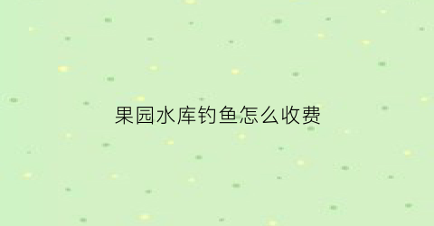 果园水库钓鱼怎么收费