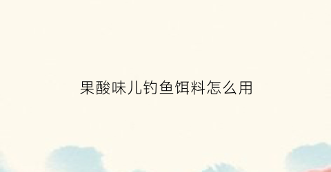 “果酸味儿钓鱼饵料怎么用(果酸味饵料适合钓什么鱼)