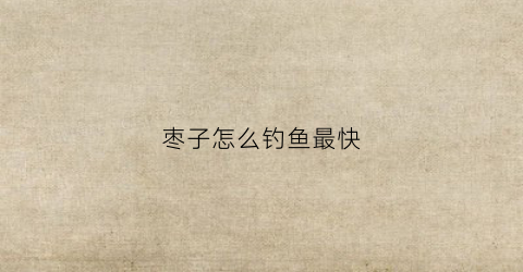 枣子怎么钓鱼最快(枣子怎么钓鱼最快钓到)
