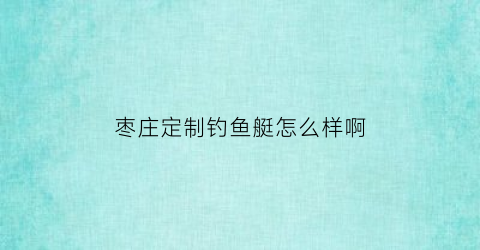 枣庄定制钓鱼艇怎么样啊(枣庄市中区渔具店)