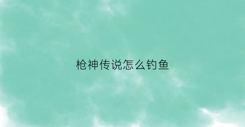 “枪神传说怎么钓鱼(枪神传说是下架了还是改名了)