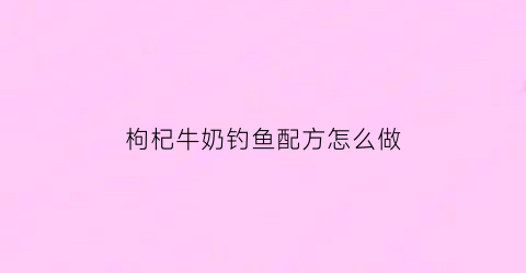 “枸杞牛奶钓鱼配方怎么做(枸杞牛奶钓鱼配方怎么做的)