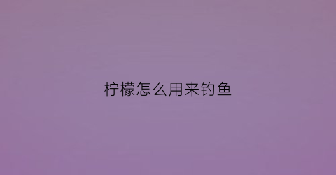 柠檬怎么用来钓鱼(柠檬怎么用来钓鱼的)