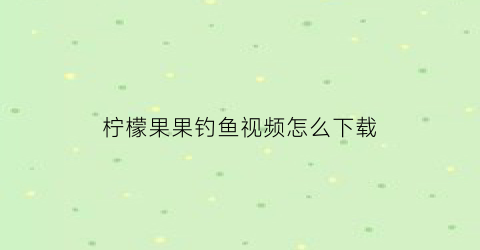 柠檬果果钓鱼视频怎么下载(柠檬果园视频)