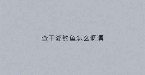 查干湖钓鱼怎么调漂(查干湖的鱼是什么品种)