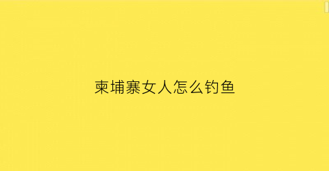 柬埔寨女人怎么钓鱼(柬埔寨钓鱼用什么饵料)