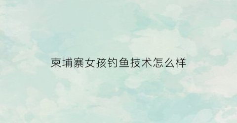 柬埔寨女孩钓鱼技术怎么样(柬埔寨女孩下河摸鱼)