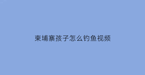 “柬埔寨孩子怎么钓鱼视频(柬埔寨孩子怎么钓鱼视频讲解)