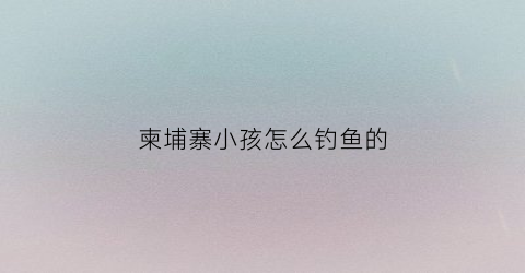柬埔寨小孩怎么钓鱼的(柬埔寨小孩怎么钓鱼的呢)