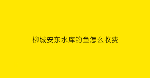 柳城安东水库钓鱼怎么收费