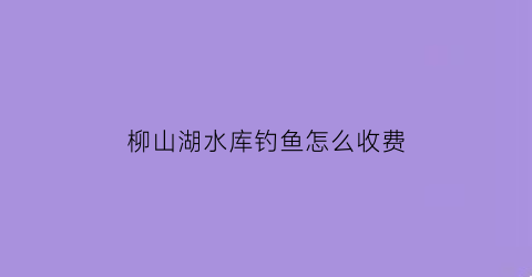 “柳山湖水库钓鱼怎么收费(柳山湖镇)