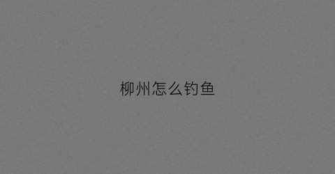 柳州怎么钓鱼(柳州怎么钓鱼的地方)