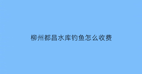 柳州都昌水库钓鱼怎么收费