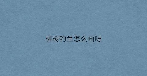 柳树钓鱼怎么画呀(柳树垂钓的美景图)