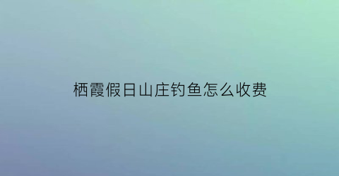 “栖霞假日山庄钓鱼怎么收费(栖霞假日山庄钓鱼怎么收费的)