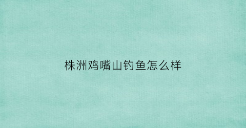 株洲鸡嘴山钓鱼怎么样(株洲鸡嘴山生态庄园电话)
