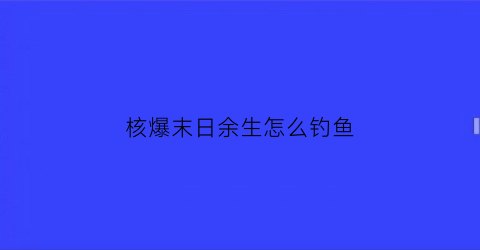 “核爆末日余生怎么钓鱼(核爆末日余生合成图鉴)