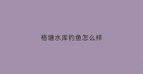 格塘水库钓鱼怎么样(格塘水库钓鱼怎么样好钓吗)