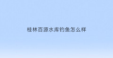 桂林百源水库钓鱼怎么样(百源湖生态旅游度假区中心项目中标单位)