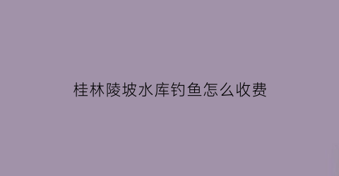 “桂林陵坡水库钓鱼怎么收费(桂林最近水库)