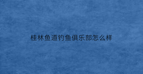 桂林鱼道钓鱼俱乐部怎么样(桂林哪里有鱼钓)
