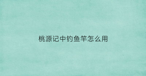 “桃源记中钓鱼竿怎么用(桃花源记钓鱼技巧)