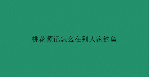 桃花源记怎么在别人家钓鱼(桃花源记怎么把人劝出来)