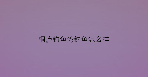 桐庐钓鱼湾钓鱼怎么样(桐庐钓鱼岛旅游度假村)