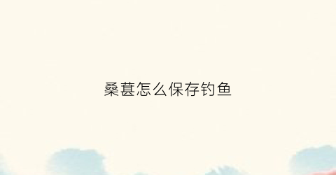 桑葚怎么保存钓鱼(干桑葚如何钓鱼)
