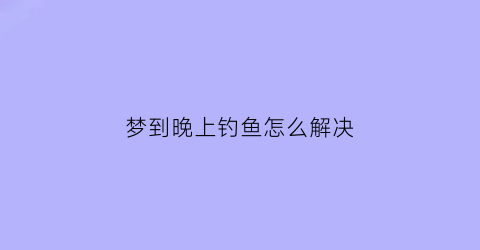 梦到晚上钓鱼怎么解决(晚上梦见钓鱼是怎么回事)