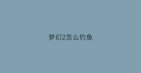 梦幻2怎么钓鱼(梦幻西游2怎么钓鱼)