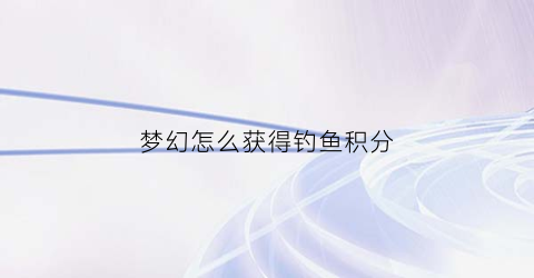梦幻怎么获得钓鱼积分(梦幻西游钓鱼积分换什么划算)