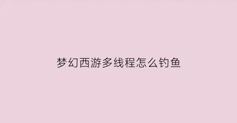 梦幻西游多线程怎么钓鱼(梦幻西游怎么钓大鱼)