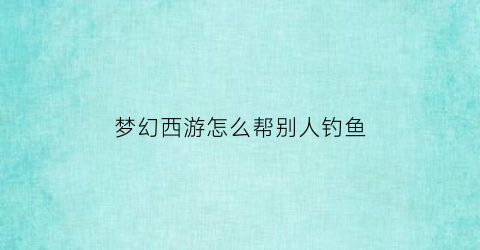 “梦幻西游怎么帮别人钓鱼(梦幻西游钓鱼小技巧)