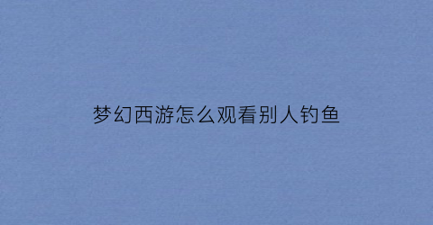 梦幻西游怎么观看别人钓鱼(梦幻西游怎么看对面的状态)