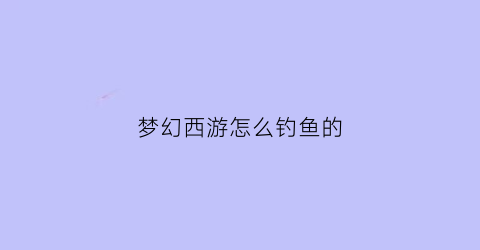 梦幻西游怎么钓鱼的(梦幻西游中如何钓鱼)